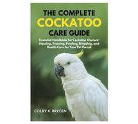 THE COMPLETE COCKATOO CARE GUIDE: Essential Handbook for Cockatoo Owners: Housing, Training, Feeding, Breeding, and Health Care for Your Pet Parrot