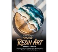 The Complete Creative Resin Art Made Simple: A Beginner to Advanced DIY Guide to Mastering Epoxy Project and Pouring Techniques