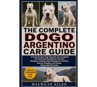 THE COMPLETE DOGO ARGENTINO CARE GUIDE: A Comprehensive Dogo Argentino Care Handbook Covering Puppy Development, Nutrition, Obedience Training, Health ... Breeding, and Lifelong Responsible Ownership