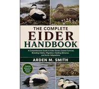THE COMPLETE EIDER HANDBOOK: A Comprehensive Guide to Eider Ducks, Coastal Survival, Breeding Habits, Migration, Feeding Behavior, and Arctic Adaptations