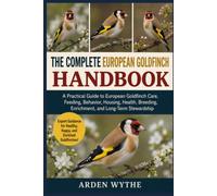 The Complete European Goldfinch Handbook: A Practical Guide to European Goldfinch Care, Feeding, Behavior, Housing, Health, Breeding, Enrichment, and Long-Term Stewardship