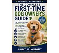 The Complete First-Time Dog Owner's Guide: Everything You Need to Choose, Raise, Train, Feed, Groom, and Care for Your Puppy with Confidence; from Day One to a Happy, Well-Behaved Adult Dog