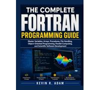 The Complete FORTRAN Programming Guide: Master Variables, Arrays, Procedures, File Handling, Object-Oriented Programming, Parallel Computing, and Scientific Software Development