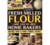 The Complete Fresh Milled Flour Guide For Home Bakers: Rediscover Home Milling with Step-By-Step Guides to Cook Wholesome, Nutritious Food Bursting with True Flavor for Families