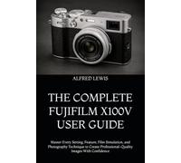 THE COMPLETE FUJIFILM X100V USER GUIDE: Master Every Setting, Feature, Film Simulation, and Photography Technique to Create Professional-Quality Images With Confidence