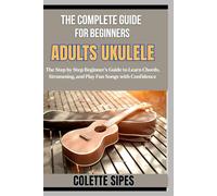 THE COMPLETE GUIDE FOR BEGINNERS ADULTS UKULELE: The Step by Step Beginner’s Guide to Learn Chords, Strumming, and Play Fun Songs with Confidence
