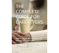 THE COMPLETE GUIDE FOR CAREGIVERS: How to care for your loved ones and take care of yourself also