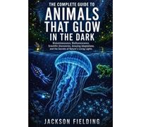 THE COMPLETE GUIDE TO ANIMALS THAT GLOW IN THE DARK: Bioluminescence, Biofluorescence, Scientific Discoveries, Amazing Adaptations, and the Secrets of Nature's Living Lights