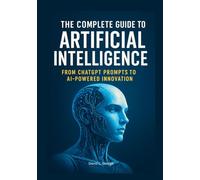 The Complete Guide to Artificial Intelligence: From ChatGPT Prompts to AI-Powered Innovation