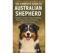 THE COMPLETE GUIDE TO AUSTRALIAN SHEPHERD: Beginner’s Guide to Expert Handling, Home Preparation, and Effective Behavioral Training
