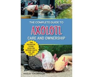 The Complete Guide to Axolotl Care and Ownership: Tank Preparation, Feeding, Socializing, Breeding, Health Care, and Expert Advice on Successful Axolotl Ownership