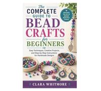 The Complete Guide to Bead Crafts for Beginners: Easy Techniques, Creative Projects, and Step-by-Step Instructions for Handmade Designs