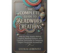 The Complete Guide to Beadwork Creations: Step-by-Step Jewelry Making Projects, Beading Patterns, and Creative Techniques for Designing Elegant Handmade Accessories