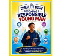 The Complete Guide to Becoming a Responsible Young Man: Master Everyday Life Skills, Build Strong Values, Develop Confidence, Manage Money, and Prepare for a Successful Adult Life