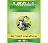 THE COMPLETE GUIDE TO CANARY BIRD: CHOOSING, PREPARING FOR, HOUSE TRAINING, GROOMING, FEEDING, CARING FOR AND LOVING YOUR NEW CANARY BIRD