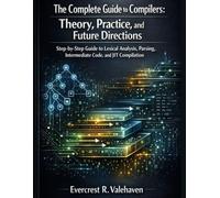 The Complete Guide to Compilers: Theory, Practice, and Future Directions: Step-by-Step Guide to Lexical Analysis, Parsing, Intermediate Code, and JIT Compilation