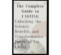 The Complete Guide to Fasting: Unlocking the Science, Benefits, and Transformative Power of Not Eating