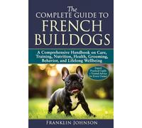 The Complete Guide to French Bulldogs: A Comprehensive Handbook on Care, Training, Nutrition, Health, Grooming, Behavior, and Lifelong Wellbeing