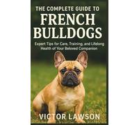 THE COMPLETE GUIDE TO FRENCH BULLDOGS: Expert Tips for Care, Training, and Lifelong Health of Your Beloved Companion
