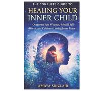 The Complete Guide to Healing Your Inner Child: Overcome Past Wounds, Rebuild Self-Worth, and Cultivate Lasting Inner Peace
