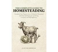 The Complete Guide to Homesteading: Transform Your Property into a Productive Homestead with Easy Techniques for Gardening, Livestock, and Self-Sufficiency