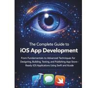 The Complete Guide to iOS App Development: From Fundamentals to Advanced Techniques for Designing, Building, Testing, and Publishing App Store-Ready iOS Applications Using Swift and Xcode
