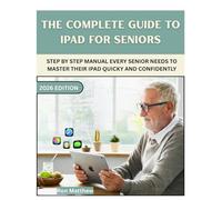 THE COMPLETE GUIDE TO IPAD FOR SENIORS: Step-by-Step Manual Every Senior Needs to Master Their iPad Quickly and Confidently.