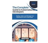 THE COMPLETE GUIDE TO KUBERNETES FOR DEVELOPERS: Deploy, Scale, and Manage Your Applications with Kubernetes
