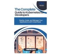 THE COMPLETE GUIDE TO KUBERNETES FOR DEVELOPERS: Deploy, Scale, and Manage Your Applications with Kubernetes