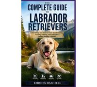 The Complete Guide to Labrador Retrievers: Everything You Need to Know About Raising, Training, Feeding, and Caring for a Happy, Healthy Labrador