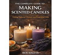 The Complete Guide to Making Scented Candles: Using Natural Waxes and Essential Oils