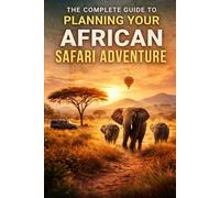 The Complete Guide To Planning Your African Safari Adventure: Everything You Need To Know To Design A Safe, Unforgettable, And Authentic Safari Experience