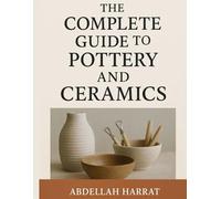 The Complete Guide to Pottery and Ceramics: A Hands-On Journey Through Techniques, Glazes, Firing, and Artistic Expression