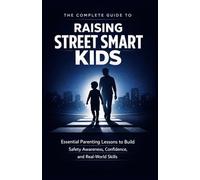 THE COMPLETE GUIDE TO RAISING STREET SMART KIDS: Essential Parenting Lessons to Build Safety Awareness, Confidence, and Real-World Skills