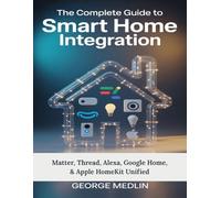 The Complete Guide To Smart Home Integration: Matter, Thread, Alexa, Google Home, & Apple HomeKit Unified (The DIY Smart Home Guide Collection)