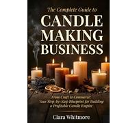 The Complete Guide to Starting Your Candle Making Business: From Craft to Commerce: Your Step-by-Step Blueprint for Building a Profitable Candle Empire
