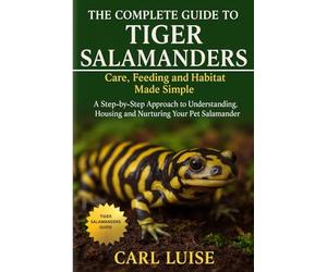 THE COMPLETE GUIDE TO TIGER SALAMANDERS: Care, Feeding and Habitat Made Simple: A Step-by-Step Approach to Understanding, Housing and Nurturing Your Pet Salamander