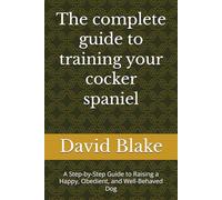 The complete guide to training your cocker spaniel: A Step-by-Step Guide to Raising a Happy, Obedient, and Well-Behaved Dog