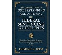The Complete Guide to Understanding and Applying the Federal Sentencing Guidelines 2025: Mastering Sentencing Strategy, Compliance, and Advocacy Under U.S. Law
