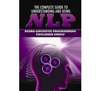 The Complete Guide to Understanding and Using NLP Neuro-Linguistic Programming Explained Simply