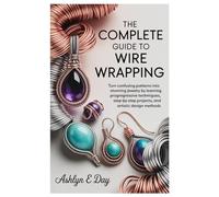 The Complete Guide to Wire Wrapping: Turn Confusing Patterns into Stunning Jewelry by Learning Progressive Techniques, Step-by-Step Projects, and Artistic Design Methods