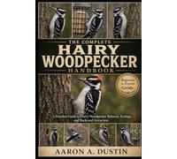 THE COMPLETE HAIRY WOODPECKER HANDBOOK: A Detailed Guide to Hairy Woodpecker Behavior, Ecology, and Backyard Attraction