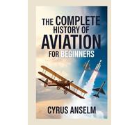 THE COMPLETE HISTORY OF AVIATION FOR BEGINNERS: Discover the Journey from Early Flight Experiments to Modern Aerospace Innovations and the Evolution of Air Travel