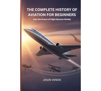 THE COMPLETE HISTORY OF AVIATION FOR BEGINNERS: How the Dream of Flight Became Reality