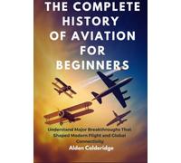 THE COMPLETE HISTORY OF AVIATION FOR BEGINNERS: Understand Major Breakthroughs That Shaped Modern Flight and Global Connectivity