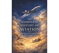 The Complete History Of Aviation: From Ancient Dreams to Supersonic Power, How Flight Changed the World Forever
