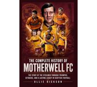 The Complete History of Motherwell FC: The Story of the Steelmen Through Triumphs, Setbacks, and a Lasting Legacy in Scottish Football