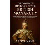 THE COMPLETE HISTORY OF THE BRITISH MONARCHY: HOW REGAL DECISIONS ALTERED EMPIRES, CULTURES, AND THE WORLD ORDER