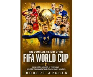 The Complete History of the FIFA World Cup: An In-Depth Account of Football’s Greatest Tournament and Its Legendary Moments