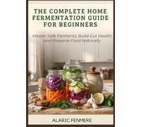 THE COMPLETE HOME FERMENTATION GUIDE FOR BEGINNERS: Master Safe Ferments, Build Gut Health and Preserve Food Naturally